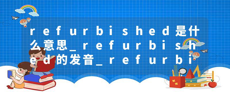 refurbished是什么意思_refurbished的发音_refurbished的用法_refurbished怎么记_refurbished翻译