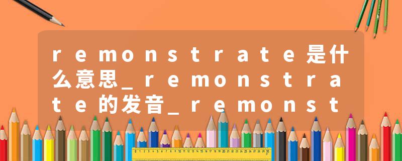 remonstrate是什么意思_remonstrate的发音_remonstrate的用法_remonstrate怎么记_remonstrate翻译