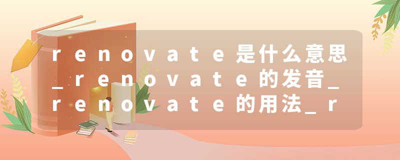 renovate是什么意思_renovate的发音_renovate的用法_renovate怎么记_renovate翻译