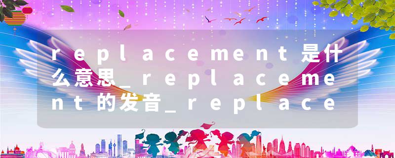 replacement是什么意思_replacement的发音_replacement的用法_replacement怎么记_replacement翻译