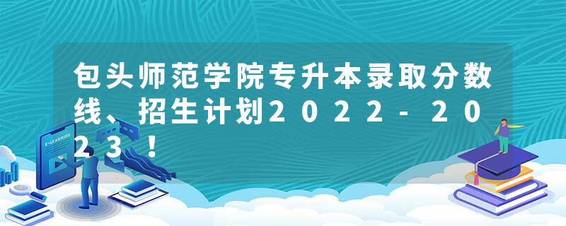包头师范学院专升本录取分数线、招生计划2022-2023！