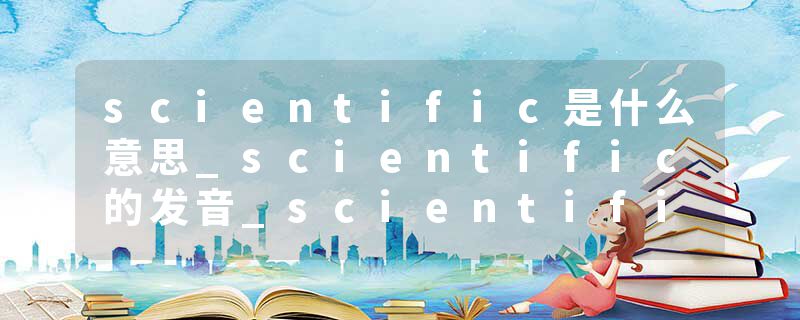 scientific是什么意思_scientific的发音_scientific的用法_scientific怎么记_scientific翻译