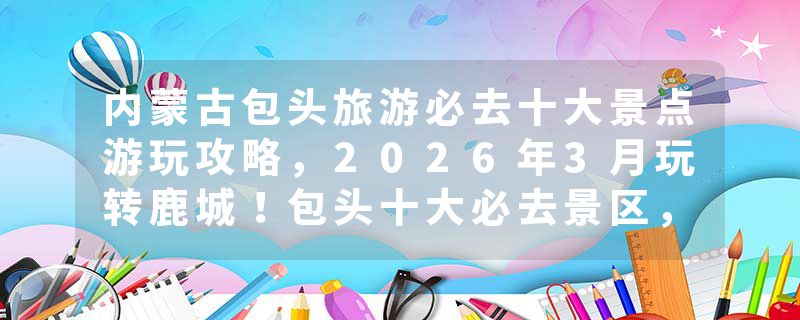 内蒙古包头旅游必去十大景点游玩攻略，2026年3月玩转鹿城！包头十大必去景区，五大苍蝇馆子，钢铁城市里的诗与远方！推荐收藏游玩