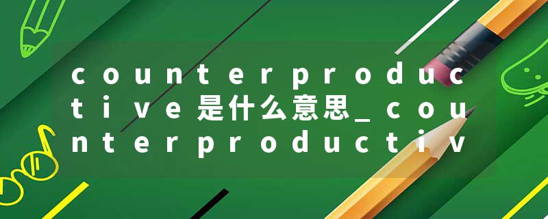 counterproductive是什么意思_counterproductive的发音_counterproductive的用法_counterproductive怎么记_counterproduct