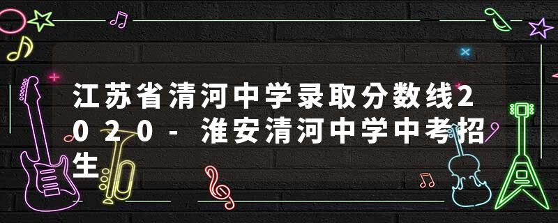 江苏省清河中学录取分数线2020-淮安清河中学中考招生