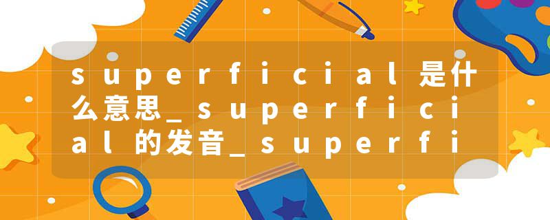 superficial是什么意思_superficial的发音_superficial的用法_superficial怎么记_superficial翻译