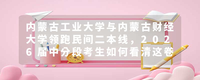 内蒙古工业大学与内蒙古财经大学领跑民间二本线，2026届中分段考生如何看清这卷分数线背后的真实生态