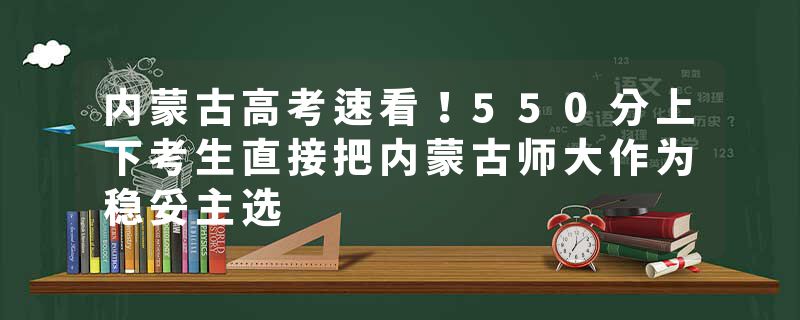 内蒙古高考速看！550分上下考生直接把内蒙古师大作为稳妥主选