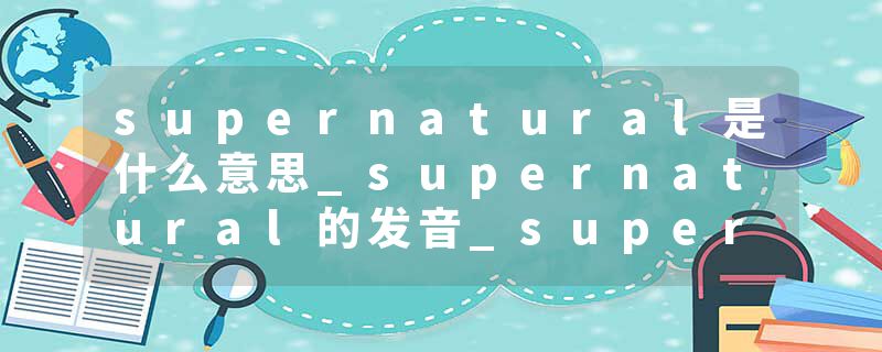 supernatural是什么意思_supernatural的发音_supernatural的用法_supernatural怎么记_supernatural翻译