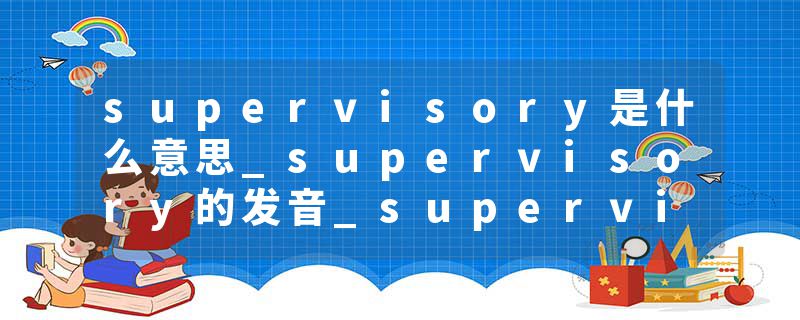 supervisory是什么意思_supervisory的发音_supervisory的用法_supervisory怎么记_supervisory翻译