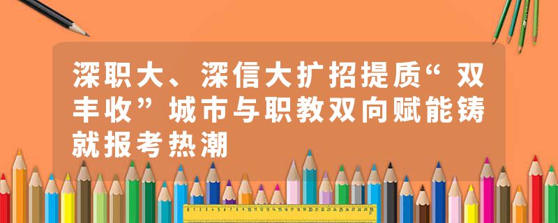 深职大、深信大扩招提质“双丰收”城市与职教双向赋能铸就报考热潮