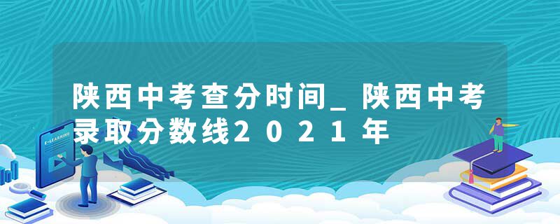 陕西中考查分时间_陕西中考录取分数线2021年