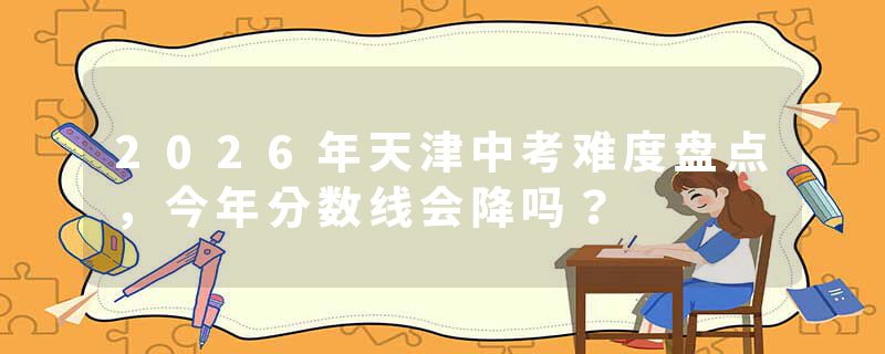2026年天津中考难度盘点，今年分数线会降吗？