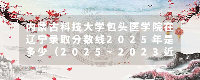 内蒙古科技大学包头医学院在辽宁录取分数线2025年是