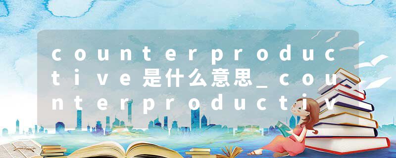 counterproductive是什么意思_counterproductive的