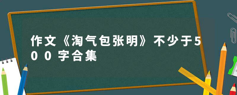 作文《淘气包张明》不少于500字合集