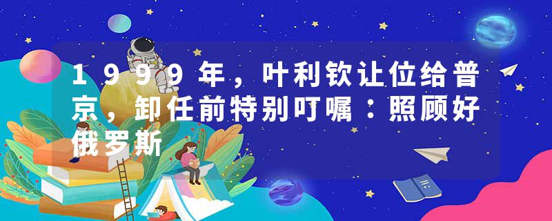 1999年，叶利钦让位给普京，卸任前特别叮嘱：照顾好俄罗斯
