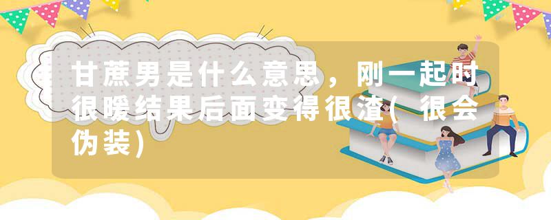 甘蔗男是什么意思，刚一起时很暖结果后面变得很渣(很会伪装)