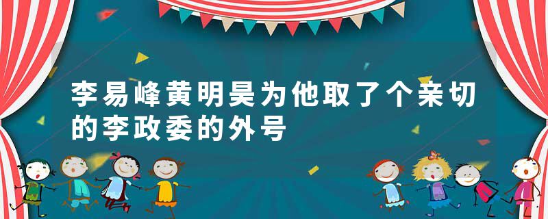 李易峰黄明昊为他取了个亲切的李政委的外号