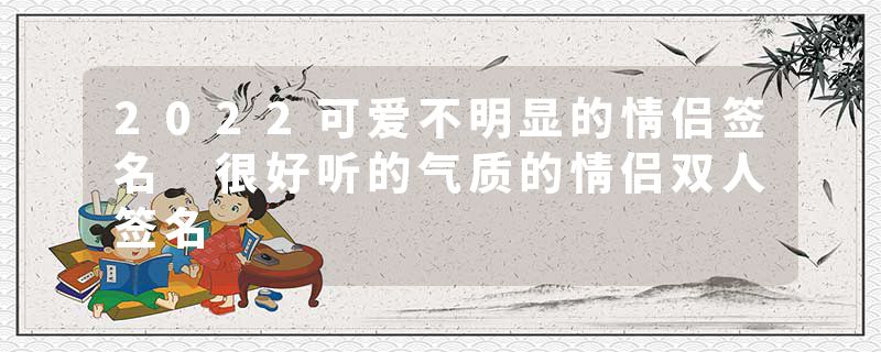 2022可爱不明显的情侣签名 很好听的气质的情侣双人签名