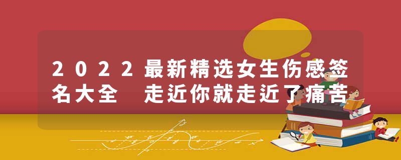 2022最新精选女生伤感签名大全 走近你就走近了痛苦