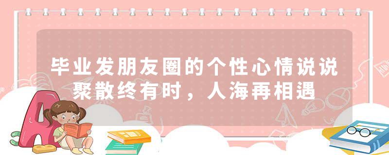 毕业发朋友圈的个性心情说说 聚散终有时，人海再相遇