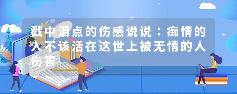 戳中泪点的伤感说说：痴情的人不该活在这世上被无情的人伤害