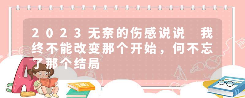 2023无奈的伤感说说 我终不能改变那个开始，何不忘了那个结局