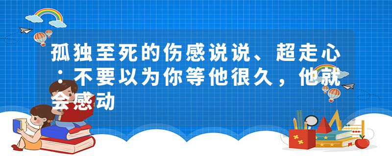 孤独至死的伤感说说、超走心：不要以为你等他很久，他就会感动